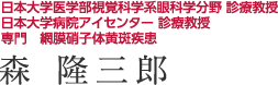 日本大学医学部視覚科学系眼科学分野 診療教授　／　日本大学病院アイセンター 診療教授　／　専門　網膜硝子体黄斑疾患 森隆三郎