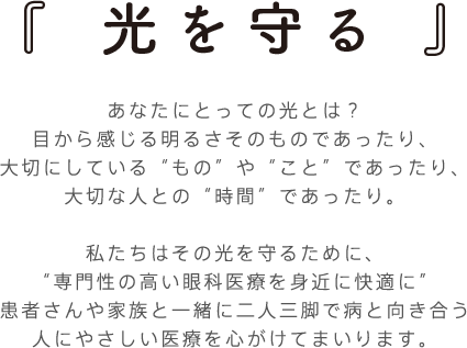 「光を守る」あなたにとっての光とは？
目から感じる明るさそのものであったり、
大切にしている“もの”や“こと”であったり、
大切な人との“時間”であったり。

私たちはその光を守るために、
“専門性の高い眼科医療を身近に快適に”
患者さんや家族と一緒に二人三脚で病と向き合う
人にやさしい医療を心がけてまいります。