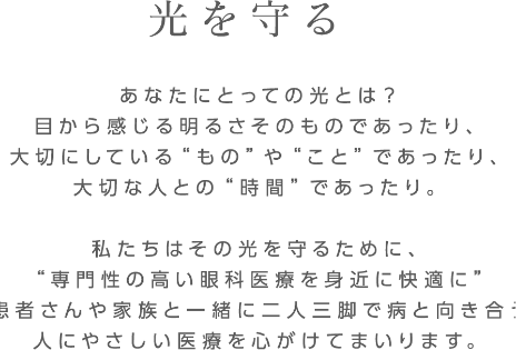 「光を守る」あなたにとっての光とは？
目から感じる明るさそのものであったり、
大切にしている“もの”や“こと”であったり、
大切な人との“時間”であったり。

私たちはその光を守るために、
“専門性の高い眼科医療を身近に快適に”
患者さんや家族と一緒に二人三脚で病と向き合う
人にやさしい医療を心がけてまいります。